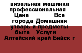 вязальная машинка профессиональная › Цена ­ 15 000 - Все города Домашняя утварь и предметы быта » Услуги   . Алтайский край,Бийск г.